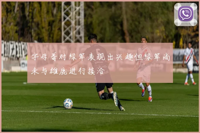 字母哥对绿军表现出兴趣但绿军尚未与雄鹿进行接洽