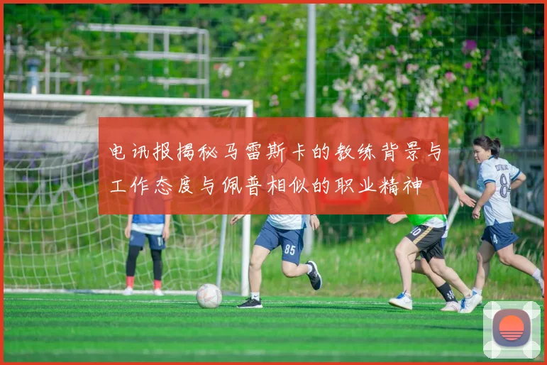 电讯报揭秘马雷斯卡的教练背景与工作态度与佩普相似的职业精神