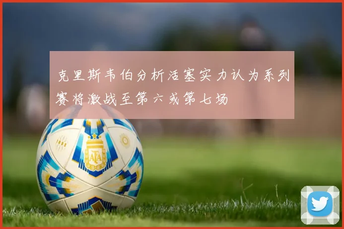 克里斯韦伯分析活塞实力认为系列赛将激战至第六或第七场