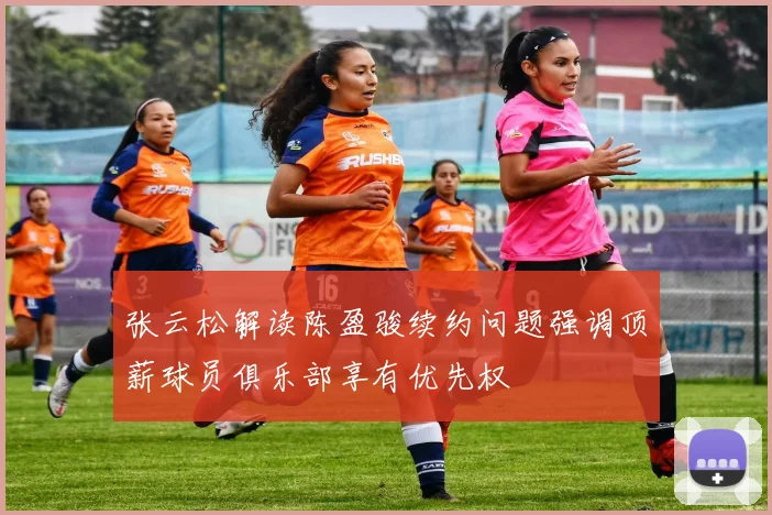 张云松解读陈盈骏续约问题强调顶薪球员俱乐部享有优先权