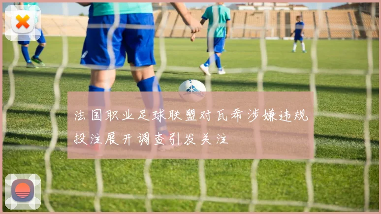 法国职业足球联盟对瓦希涉嫌违规投注展开调查引发关注