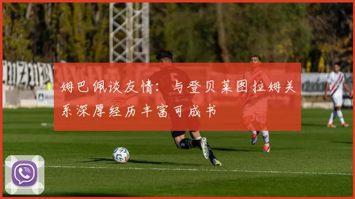 姆巴佩谈友情：与登贝莱图拉姆关系深厚经历丰富可成书