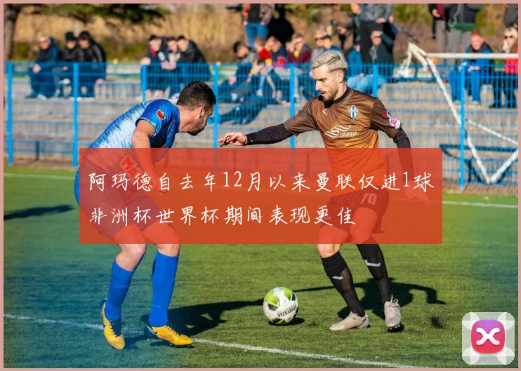 阿玛德自去年12月以来曼联仅进1球非洲杯世界杯期间表现更佳
