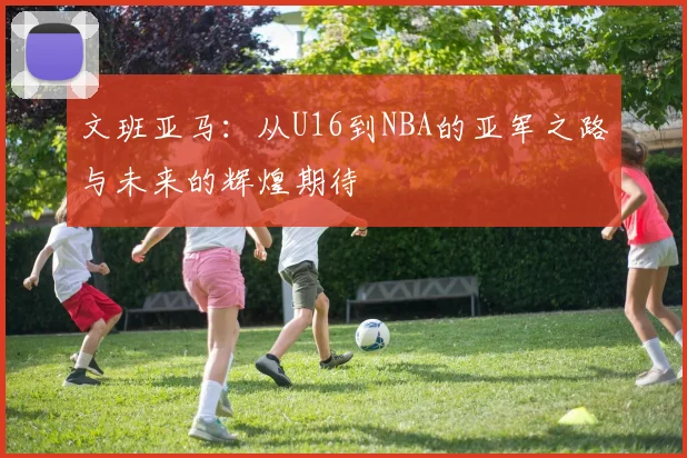 文班亚马：从U16到NBA的亚军之路与未来的辉煌期待