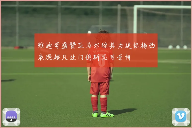 维迪奇盛赞亚马尔称其为迷你梅西表现超凡让门德斯无可奈何