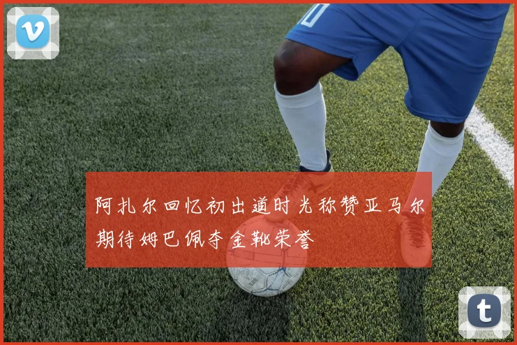 阿扎尔回忆初出道时光称赞亚马尔期待姆巴佩夺金靴荣誉