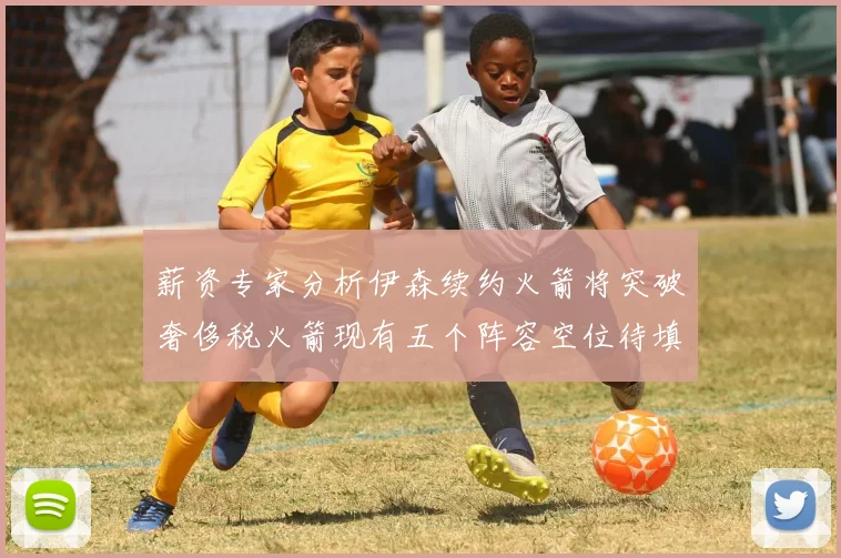 薪资专家分析伊森续约火箭将突破奢侈税火箭现有五个阵容空位待填补