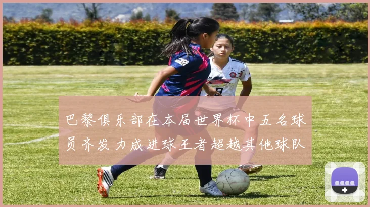 巴黎俱乐部在本届世界杯中五名球员齐发力成进球王者超越其他球队