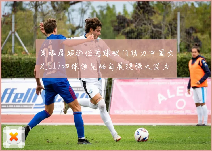 吴逸晨超远任意球破门助力中国女足U17四球领先缅甸展现强大实力