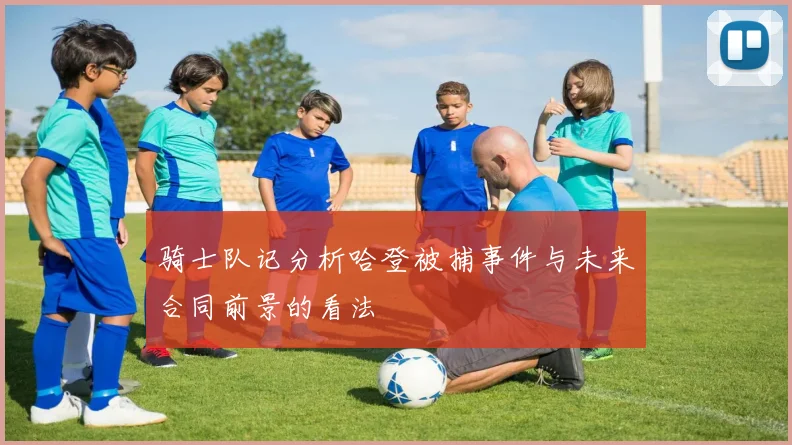 骑士队记分析哈登被捕事件与未来合同前景的看法