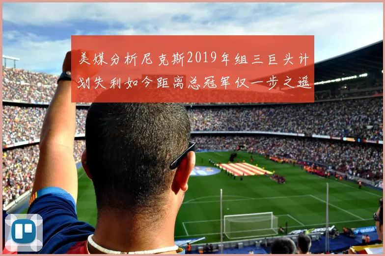 美媒分析尼克斯2019年组三巨头计划失利如今距离总冠军仅一步之遥