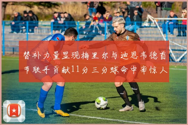替补力量显现梅里尔与迪恩韦德首节联手贡献11分三分球命中率惊人