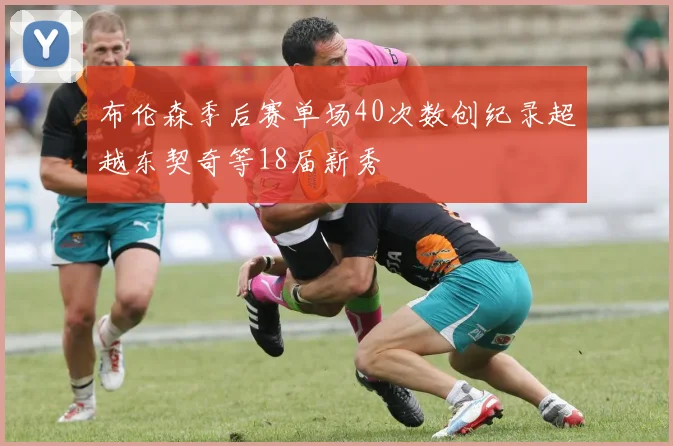 布伦森季后赛单场40次数创纪录超越东契奇等18届新秀