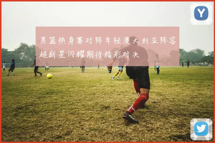 男篮热身赛对阵年轻澳大利亚阵容超新星闪耀期待精彩对决