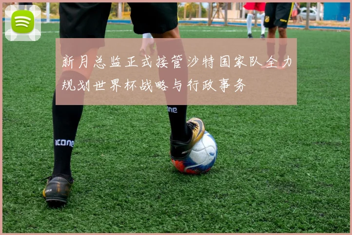 新月总监正式接管沙特国家队全力规划世界杯战略与行政事务